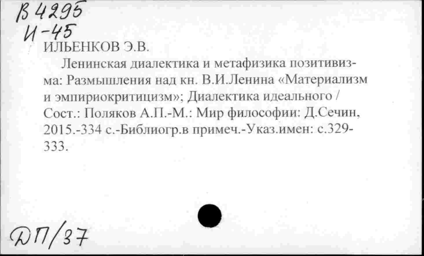 ﻿ЦМь
ИЛЬЕНКОВ Э.В.
Ленинская диалектика и метафизика позитивизма: Размышления над кн. В.И.Ленина «Материализм и эмпириокритицизм»; Диалектика идеального / Сост.: Поляков А.П.-М.: Мир философии: Д.Сечин, 2015.-334 с.-Библиогр.в примем.-Указ.имен: с.329-333.
<7)п/п